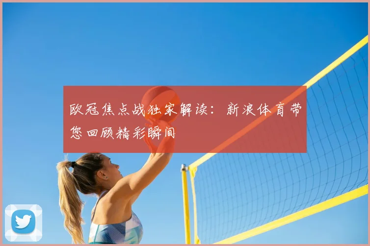 欧冠焦点战独家解读：新浪体育带您回顾精彩瞬间