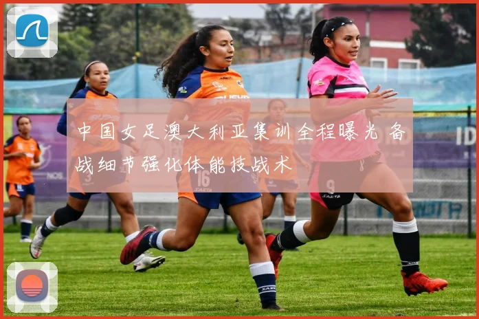 中国女足澳大利亚集训全程曝光 备战细节强化体能技战术