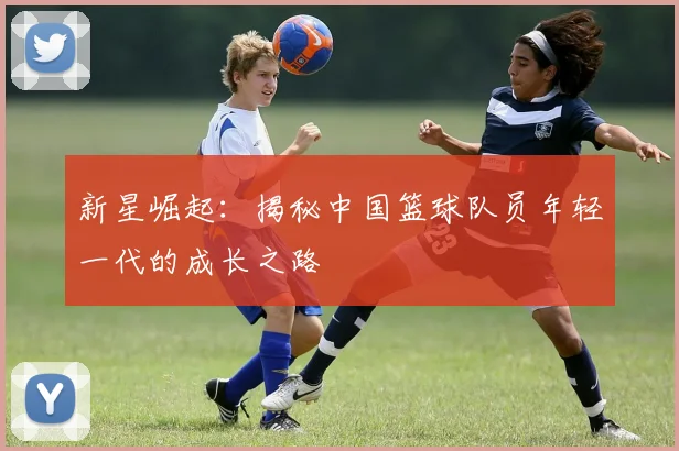 新星崛起：揭秘中国篮球队员年轻一代的成长之路