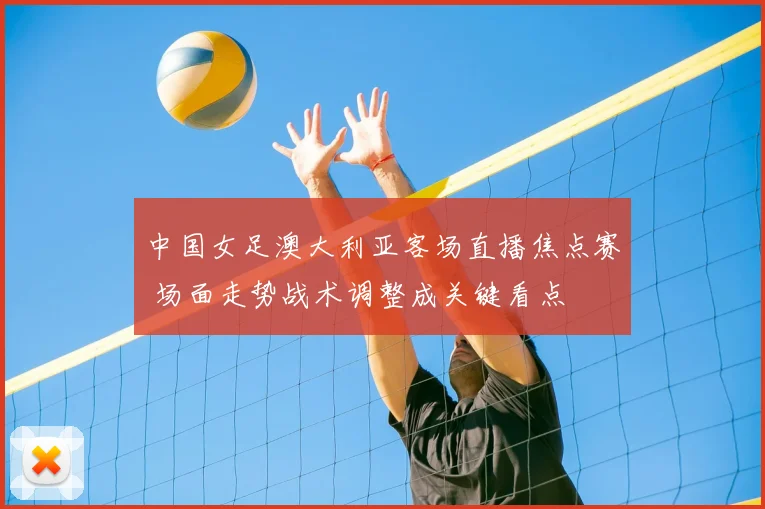 中国女足澳大利亚客场直播焦点赛 场面走势战术调整成关键看点