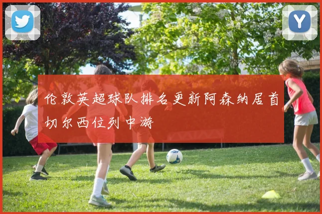 伦敦英超球队排名更新阿森纳居首切尔西位列中游