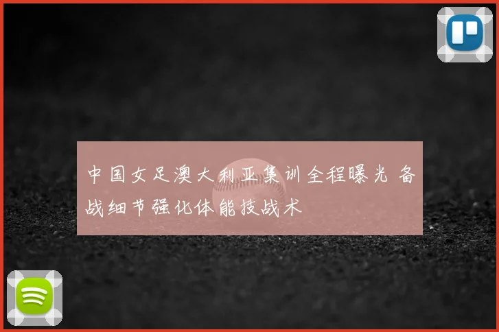 中国女足澳大利亚集训全程曝光 备战细节强化体能技战术